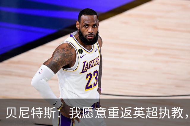 贝尼特斯：我愿意重返英超执教，任何能留在欧洲的联赛都可以